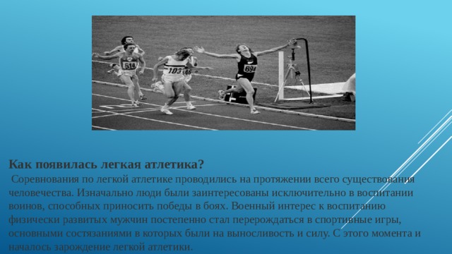 Как появилась легкая атлетика?  Соревнования по легкой атлетике проводились на протяжении всего существования человечества. Изначально люди были заинтересованы исключительно в воспитании воинов, способных приносить победы в боях. Военный интерес к воспитанию физически развитых мужчин постепенно стал перерождаться в спортивные игры, основными состязаниями в которых были на выносливость и силу. С этого момента и началось зарождение легкой атлетики.  