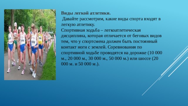 Виды легкой атлетики.  Давайте рассмотрим, какие виды спорта входят в легкую атлетику. Спортивная ходьба – легкоатлетическая дисциплина, которая отличается от беговых видов тем, что у спортсмена должен быть постоянный контакт ноги с землей. Соревнования по спортивной ходьбе проводятся на дорожке (10 000 м., 20 000 м., 30 000 м., 50 000 м.) или шоссе (20 000 м. и 50 000 м.). 