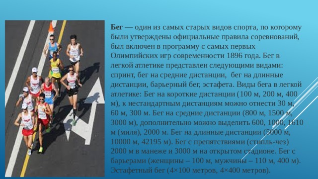 Бег — один из самых старых видов спорта, по которому были утверждены официальные правила соревнований, был включен в программу с самых первых Олимпийских игр современности 1896 года. Бег в легкой атлетике представлен следующими видами: спринт, бег на средние дистанции,  бег на длинные дистанции, барьерный бег, эстафета. Виды бега в легкой атлетике: Бег на короткие дистанции (100 м, 200 м, 400 м), к нестандартным дистанциям можно отнести 30 м, 60 м, 300 м. Бег на средние дистанции (800 м, 1500 м, 3000 м), дополнительно можно выделить 600, 1000, 1610 м (миля), 2000 м. Бег на длинные дистанции (5000 м, 10000 м, 42195 м). Бег с препятствиями (стипль-чез) 2000 м в манеже и 3000 м на открытом стадионе. Бег с барьерами (женщины – 100 м, мужчины – 110 м, 400 м). Эстафетный бег (4×100 метров, 4×400 метров).  