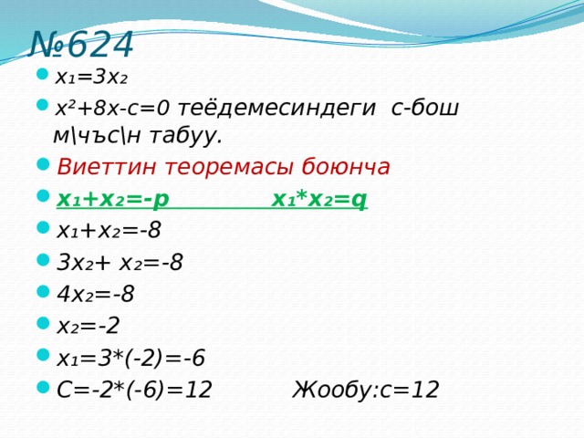 № 624 x₁=3x₂ x²+8х-с=0 теёдемесиндеги с-бош м\чъс\н табуу. Виеттин теоремасы боюнча x₁+x₂=-р x₁*x₂=q x₁+x₂=-8 3x₂+ x₂=-8 4x₂=-8 x₂=-2 x₁=3*(-2)=-6 С=-2*(-6)=12 Жообу:с=12 