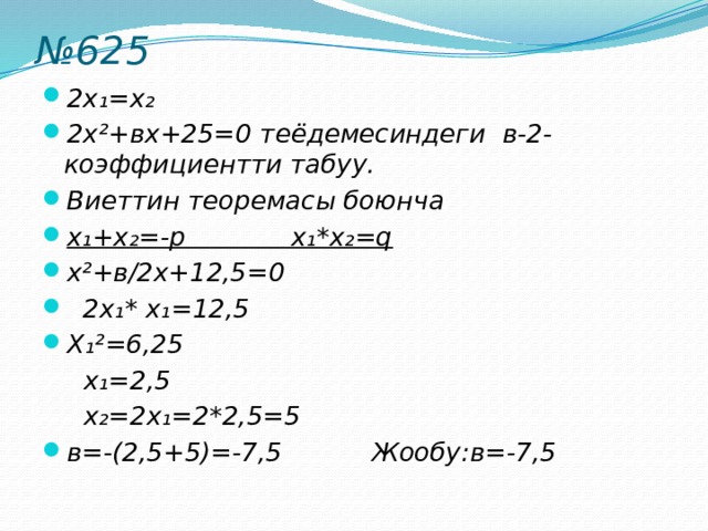 № 625 2x₁=x₂ 2x²+вх+25=0 теёдемесиндеги в-2-коэффициентти табуу. Виеттин теоремасы боюнча x₁+x₂=-р x₁*x₂=q x²+в/2х+12,5=0  2x₁* x₁=12,5 X₁²=6,25  x₁=2,5  x₂=2x₁=2*2,5=5 в=-(2,5+5)=-7,5 Жообу:в=-7,5  