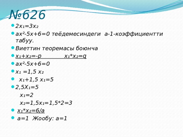 № 626 2x₁=3x₂ аx²-5х+6=0 теёдемесиндеги а-1-коэффициентти табуу. Виеттин теоремасы боюнча x₁+x₂=-р x₁*x₂=q аx²-5х+6=0 x₁ =1,5 x₂  x₁+1,5 x₁=5 2,5X₁=5  x₁=2  x₂=1,5x₁=1,5*2=3  x₁*x₂=6/а  а=1 Жообу: а=1 