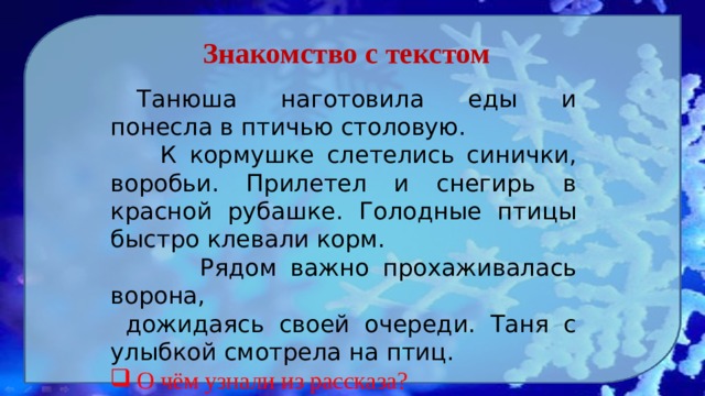 Знакомство с текстом  Танюша наготовила еды и понесла в птичью столовую.  К кормушке слетелись синички, воробьи. Прилетел и снегирь в красной рубашке. Голодные птицы быстро клевали корм.    Рядом важно прохаживалась ворона,  дожидаясь своей очереди. Таня с улыбкой смотрела на птиц. О чём узнали из рассказа? Какие птицы прилетают к кормушке?  