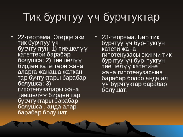 Тик бурчтуу үч бурчтуктар 22-теорема. Эгерде эки тик бурчтуу үч бурчтуктун: 1) тиешелүү катеттери барабар болушса; 2) тиешелүү бирден катеттери жана аларга жанаша жаткан тар бучтуктары барабар болушса; 3) гипотенузалары жана тиешелүү бирден тар бурчтуктары барабар болушса , анда алар барабар болушат. 23-теорема. Бир тик бурчтуу үч бурчтуктун катети жана гипотенузасы экинчи тик бурчтуу үч бурчтуктун тиешелүү катетине жана гипотенузасына барабар болсо анда ал үч бурчтуктар барабар болушат. 