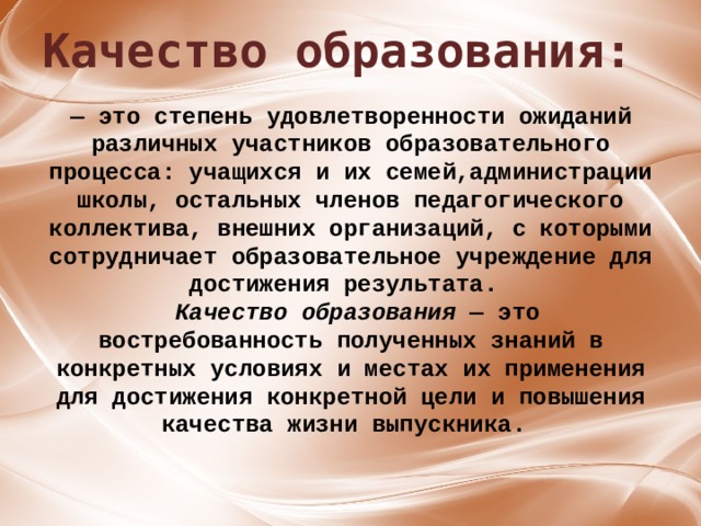 Качество образования: ﻿ Качество образования — это степень удовлетворенности ожиданий различных            — это степень удовлетворенности ожиданий различных участников образовательного процесса: учащихся и их семей,администрации школы, остальных членов педагогического коллектива, внешних организаций, с которыми сотрудничает образовательное учреждение для достижения результата.   Качество образования — это востребованность полученных знаний в конкретных условиях и местах их применения для достижения конкретной цели и повышения качества жизни выпускника.     