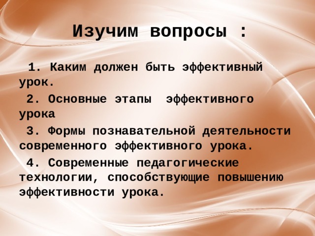  Изучим вопросы :  1. Каким должен быть эффективный урок.  2. Основные этапы эффективного урока  3. Формы познавательной деятельности современного эффективного урока.  4. Современные педагогические технологии, способствующие повышению эффективности урока. 