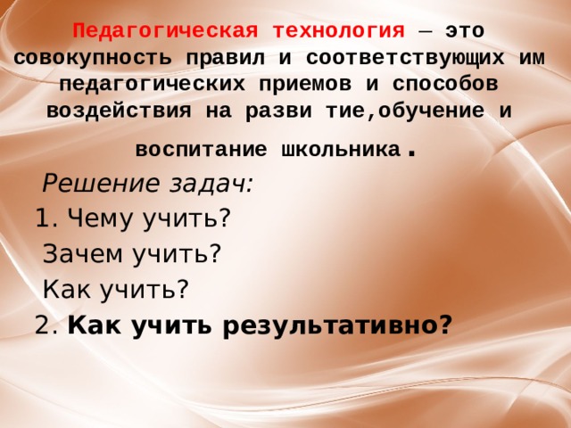 Педагогическая технология — это совокупность правил и соответствующих им педагогических приемов и способов воздействия на разви тие,обучение и воспитание школьника .  Решение задач:  1. Чему учить?   Зачем учить?  Как учить? 2.  Как учить результативно?    