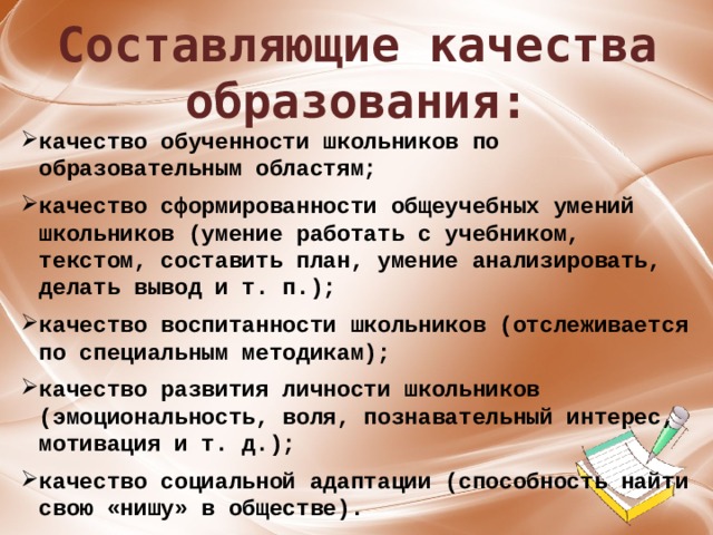 Составляющие качества образования: качество обученности школьников по образовательным областям;  качество сформированности общеучебных умений школьников (умение работать с учебником, текстом, составить план, умение анализировать, делать вывод и т. п.);  качество воспитанности школьников (отслеживается по специальным методикам);  качество развития личности школьников (эмоциональность, воля, познавательный интерес, мотивация и т. д.);  качество социальной адаптации (способность найти свою «нишу» в обществе).  