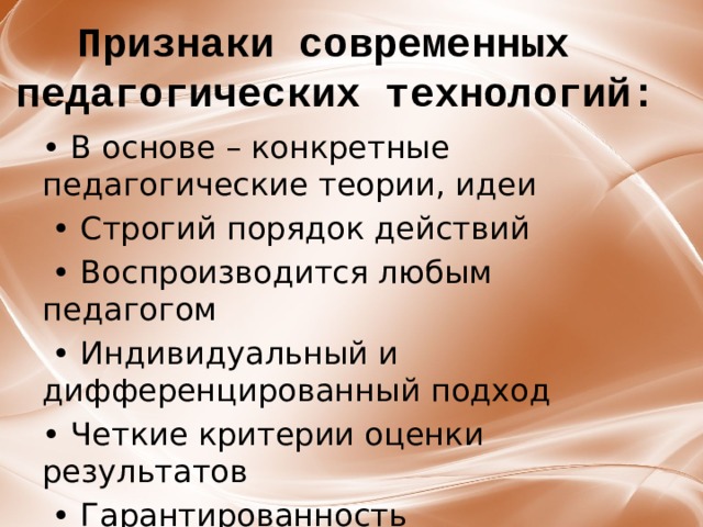 ﻿ Признаки современных педагогических технологий: • В основе – конкретные педагогические теории, идеи • Строгий порядок действий • Воспроизводится любым педагогом • Индивидуальный и дифференцированный подход • Четкие критерии оценки результатов • Гарантированность педагогического процесса 