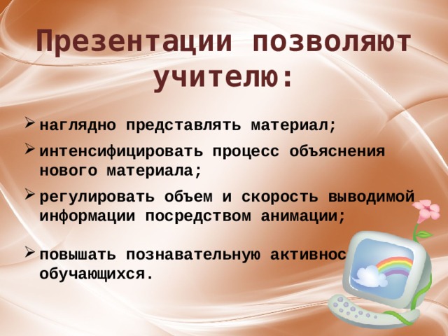 Презентации позволяют учителю: наглядно представлять материал;  интенсифицировать процесс объяснения нового материала;  регулировать объем и скорость выводимой информации посредством анимации;  повышать познавательную активность обучающихся.  