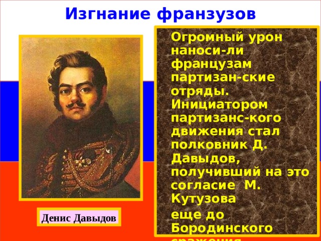 Изгнание франзузов  Огромный урон наноси-ли французам партизан-ские отряды. Инициатором партизанс-кого движения стал полковник Д. Давыдов, получивший на это согласие М. Кутузова  еще до Бородинского сражения.  Вскоре на занятых врагом территориях начали возникать отряды из числа местных жителей. Денис Давыдов 