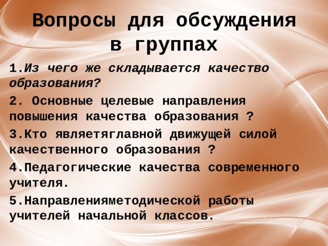 Вопросы для обсуждения в группах 1. Из чего же складывается качество образования? 2. Основные целевые направления повышения качества образования ? 3.Кто являетя ﻿ главной движущей силой качественного образования ? 4.Педагогические качества современного учителя. 5.Направления ﻿ методической работы учителей начальной классов.   