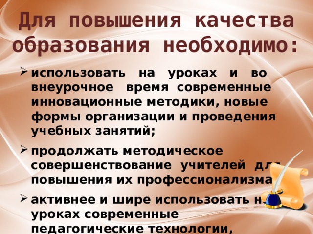 Для повышения качества образования необходимо: использовать на уроках и во внеурочное время современные инновационные методики, новые формы организации и проведения учебных занятий;  продолжать методическое совершенствование учителей для повышения их профессионализма;  активнее и шире использовать на уроках современные педагогические технологии, возможности информационно-коммуникационных технологий, сети Интернет. 29 