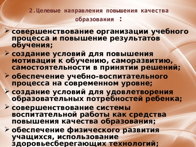 2.Целевые направления повышения качества образования : совершенствование организации учебного процесса и повышение результатов обучения;  создание условий для повышения мотивации к обучению, саморазвитию, самостоятельности в принятии решений;  обеспечение учебно-воспитательного процесса на современном уровне;  создание условий для удовлетворения образовательных потребностей ребенка;  совершенствование системы воспитательной работы как средства повышения качества образования;  обеспечение физического развития учащихся, использование здоровьесберегающих технологий;  совершенствование материально-технической базы школы.  