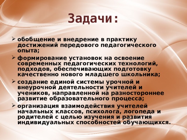 Задачи: обобщение и внедрение в практику достижений передового педагогического опыта;  формирование установок на освоение современных педагогических технологий, подходов, обеспечивающих подготовку качественно нового младшего школьника;  создание единой системы урочной и внеурочной деятельности учителей и учеников, направленной на разностороннее развитие образовательного процесса;  организация взаимодействия учителей начальных классов, психолога, логопеда и родителей с целью изучения и развития индивидуальных способностей обучающихся.  