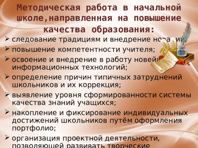 Методическая работа в начальной школе,направленная на повышение качества  образования: следование традициям и внедрение новации; повышение компетентности учителя; освоение и внедрение в работу новейших информационных технологий; определение причин типичных затруднений школьников и их коррекция; выявление уровня сформированности системы качества знаний учащихся; накопление и фиксирование индивидуальных достижений школьников путём оформления портфолио; организация проектной деятельности, позволяющей развивать творческие способности учащихся.   