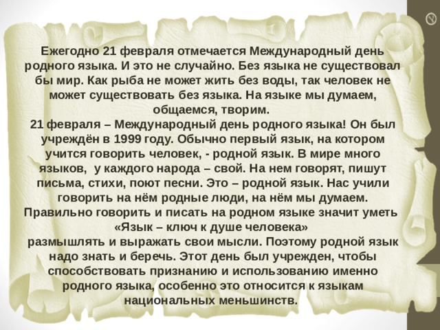 Ежегодно 21 февраля отмечается Международный день родного языка. И это не случайно. Без языка не существовал бы мир. Как рыба не может жить без воды, так человек не может существовать без языка. На языке мы думаем, общаемся, творим. 21 февраля – Международный день родного языка! Он был учреждён в 1999 году. Обычно первый язык, на котором учится говорить человек, - родной язык. В мире много языков, у каждого народа – свой. На нем говорят, пишут письма, стихи, поют песни. Это – родной язык. Нас учили говорить на нём родные люди, на нём мы думаем. Правильно говорить и писать на родном языке значит уметь «Язык – ключ к душе человека» размышлять и выражать свои мысли. Поэтому родной язык надо знать и беречь. Этот день был учрежден, чтобы способствовать признанию и использованию именно родного языка, особенно это относится к языкам национальных меньшинств. 