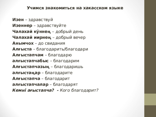 Учимся знакомиться на хакасском языке Изен – здравствуй Изеннер – здравствуйте Чалахай кӱннең – добрый день Чалахай иирнең – добрый вечер Анымчох – до свидания Алғыста – благодарить/благодари Алғыстапчам – благодарю алғыстапчабыс – благодарим Алғыстапчазың – благодаришь алғыстаңар – благодарите Алғыстапча – благодарит алғыстапчалар – благодарят Кемні ағыстапча?  -  Кого благодарит?  