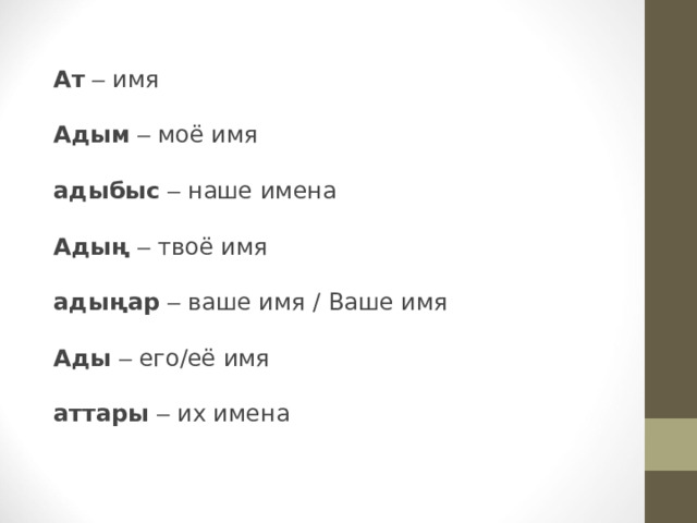 Ат  – имя Адым  – моё имя  адыбыс  – наше имена  Адың  – твоё имя  адыңар  – ваше имя / Ваше имя  Ады  – его/её имя  аттары  – их имена 