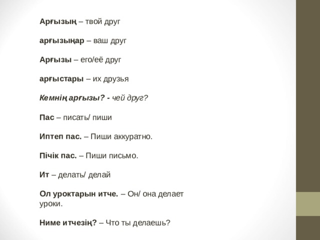 Арғызың – твой друг  арғызыңар – ваш друг  Арғызы – его/её друг  арғыстары – их друзья  Кемнің арғызы? -  чей друг?  Пас – писать/ пиши  Иптеп пас. – Пиши аккуратно.  Пічік пас. – Пиши письмо.  Ит – делать/ делай  Ол уроктарын итче. – Он/ она делает уроки.  Ниме итчезің? – Что ты делаешь? 