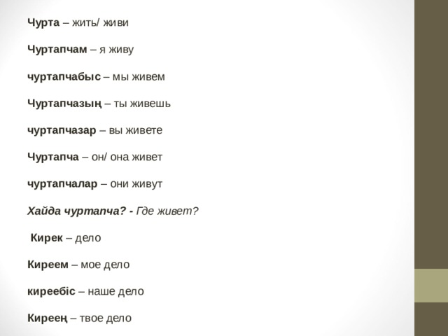 Чурта – жить/ живи Чуртапчам – я живу  чуртапчабыс – мы живем  Чуртапчазың – ты живешь   чуртапчазар – вы живете  Чуртапча – он/ она живет   чуртапчалар – они живут  Хайда чуртапча? -  Где живет?   Кирек – дело  Киреем – мое дело  киреебіс – наше дело   Киреең – твое дело 