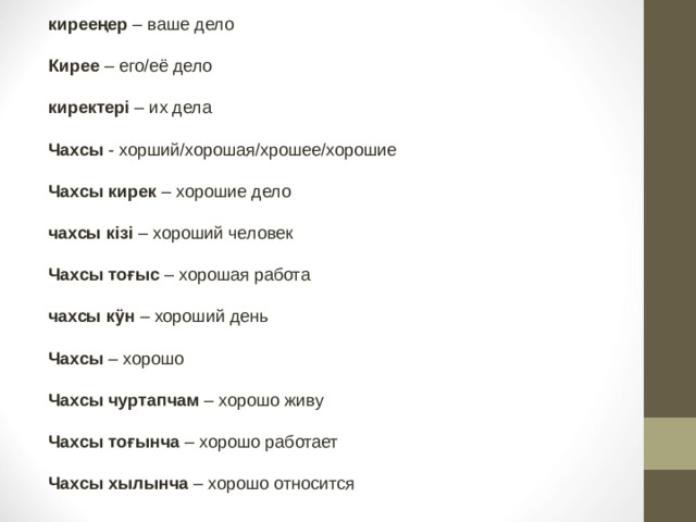 кирееңер – ваше дело  Кирее – его/её дело  киректері – их дела   Чахсы - хорший/хорошая/хрошее/хорошие  Чахсы кирек – хорошие дело  чахсы кізі – хороший человек  Чахсы тоғыс – хорошая работа  чахсы кӱн – хороший день  Чахсы – хорошо  Чахсы чуртапчам – хорошо живу  Чахсы тоғынча – хорошо работает  Чахсы хылынча – хорошо относится 