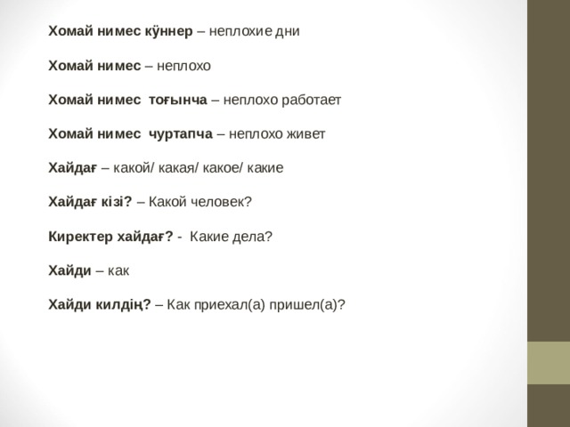 Хомай нимес кӱннер – неплохие дни  Хомай нимес – неплохо  Хомай нимес  тоғынча – неплохо работает  Хомай нимес  чуртапча – неплохо живет  Хайдағ – какой/ какая/ какое/ какие  Хайдағ кізі? – Какой человек?  Киректер хайдағ? -  Какие дела?  Хайди – как  Хайди килдің? – Как приехал(а) пришел(а)? 