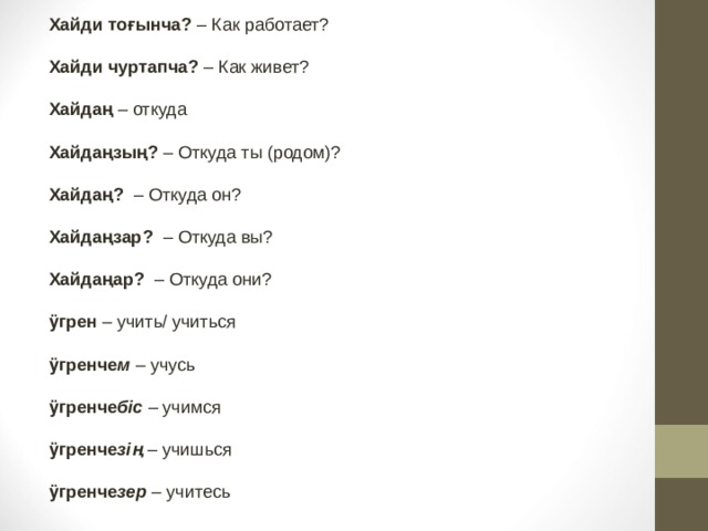 Хайди тоғынча? – Как работает?  Хайди чуртапча? – Как живет?  Хайдаң – откуда  Хайдаңзың? – Откуда ты (родом)?             Хайдаң?  – Откуда он?  Хайдаңзар?   – Откуда вы?  Хайдаңар?  – Откуда они?   ӱгрен – учить/ учиться  ӱгренче м  – учусь  ӱгренче біс – учимся   ӱгренче зің – учишься  ӱгренче зер – учитесь  