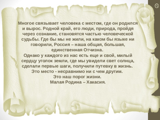 Многое связывает человека с местом, где он родился и вырос. Родной край, его люди, природа, пройдя через сознание, становятся частью человеческой судьбы. Где бы мы не жили, на каком бы языке ни говорили, Россия – наша общая, большая, единственная Отчизна.  Однако у каждого из нас есть еще и свой, милый сердцу уголок земли, где мы увидели свет солнца, сделали первые шаги, получили путевку в жизнь.  Это место - несравнимо ни с чем другим.  Это наш порог жизни.  Малая Родина – Хакасия. 