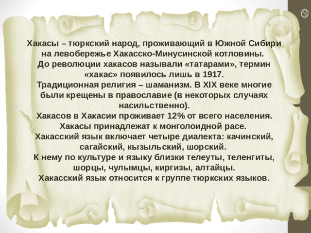 Хакасы – тюркский народ, проживающий в Южной Сибири на левобережье Хакасско-Минусинской котловины.  До революции хакасов называли «татарами», термин «хакас» появилось лишь в 1917.  Традиционная религия – шаманизм. В XIX веке многие были крещены в православие (в некоторых случаях насильственно).  Хакасов в Хакасии проживает 12% от всего населения.  Хакасы принадлежат к монголоидной расе. Хакасский язык включает четыре диалекта: качинский, сагайский, кызыльский, шорский. К нему по культуре и языку близки телеуты, теленгиты, шорцы, чулымцы, киргизы, алтайцы. Хакасский язык относится к группе тюркских языков. 