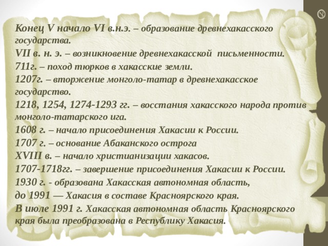 Конец V начало VI в.н.э . – образование древнехакасского государства. VII в. н. э. – возникновение древнехакасской письменности. 711г. – поход тюрков в хакасские земли. 1207г. – вторжение монголо-татар в древнехакасское государство. 1218, 1254, 1274-1293 гг. – восстания хакасского народа против монголо-татарского ига. 1608 г. – начало присоединения Хакасии к России. 1707 г . – основание Абаканского острога XVIII в. – начало христианизации хакасов. 1707-1718гг. – завершение присоединения Хакасии к России. 1930 г. - образована Хакасская автономная область, до 1991 — Хакасия в составе Красноярского края. В июле 1991 г. Хакасская автономная область Красноярского края была преобразована в Республику Хакасия. 