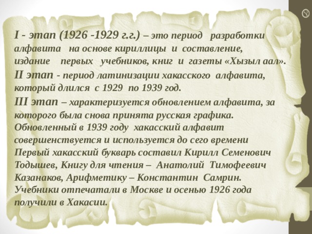 І - этап (1926 -1929 г.г.) – это период разработки алфавита на основе кириллицы и составление, издание первых учебников, книг и газеты «Хызыл аал». ІІ этап - период латинизации хакасского алфавита, который длился с 1929 по 1939 год. III этап – характеризуется обновлением алфавита, за которого была снова принята русская графика. Обновленный в 1939 году хакасский алфавит совершенствуется и используется до сего времени Первый хакасский букварь составил Кирилл Семенович Тодышев, Книгу для чтения – Анатолий Тимофеевич Казанаков, Арифметику – Константин Самрин. Учебники отпечатали в Москве и осенью 1926 года получили в Хакасии. 