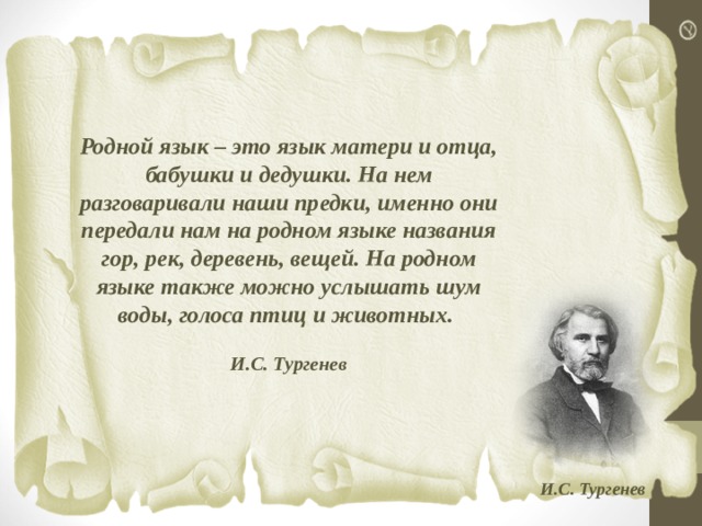  Родной язык – это язык матери и отца, бабушки и дедушки. На нем разговаривали наши предки, именно они передали нам на родном языке названия гор, рек, деревень, вещей. На родном языке также можно услышать шум воды, голоса птиц и животных.  И.С. Тургенев     И.С. Тургенев  