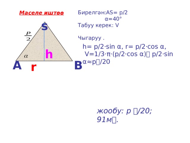 Бирелгән:АS= р/2  α=40° Табуу керек: V Чыгаруу . Маселе иштөө  s    h= р/2·sin α, r= р/2·cos α,  V=1/3·π·(р/2·cos α) р/2·sin α≈р/20 h A B r   жообу: р  /20; 91м . 