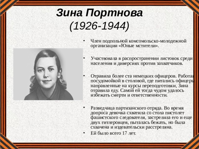 Зина Портнова  (1926-1944) Член подпольной комсомольско-молодежной организации «Юные мстители».  Участвовала в распространении листовок среди населения и диверсиях против захватчиков.  Отравила более ста немецких офицеров. Работая посудомойкой в столовой, где питались офицеры направленные на курсы переподготовки, Зина отравила еду. Самой ей тогда чудом удалось избежать смерти и ответственности.  Разведчица партизанского отряда. Во время допроса девочка схватила со стола пистолет фашистского следователя, застрелила его и еще двух гитлеровцев, пыталась бежать, но была схвачена и издевательски расстреляна. Ей было всего 17 лет.   