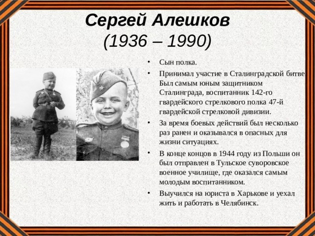 Сергей Алешков  (1936 – 1990) Сын полка. Принимал участие в Сталинградской битве. Был самым юным защитником Сталинграда, воспитанник 142-го гвардейского стрелкового полка 47-й гвардейской стрелковой дивизии. За время боевых действий был несколько раз ранен и оказывался в опасных для жизни ситуациях. В конце концов в 1944 году из Польши он был отправлен в Тульское суворовское военное училище, где оказался самым молодым воспитанником. Выучился на юриста в Харькове и уехал жить и работать в Челябинск. 