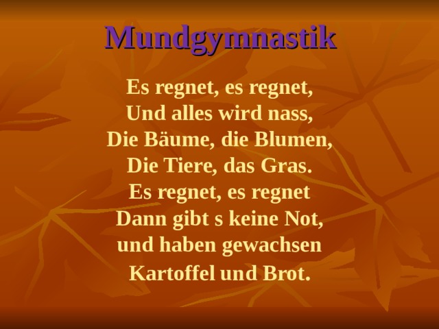 Mundgymnastik   Es regnet, es regnet,  Und alles wird nass,  Die Bäume, die Blumen,  Die Tiere, das Gras.  Es regnet, es regnet  Dann gibt s keine Not,  und haben gewachsen  Kartoffel und Brot .