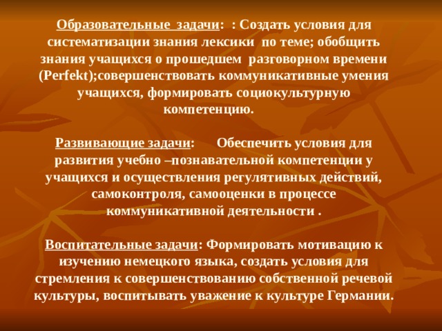 Образовательные задачи : : Создать условия для систематизации знания лексики по теме; обобщить знания учащихся о прошедшем разговорном времени (Perf ekt );совершенствовать коммуникативные умения учащихся, формировать социокультурную компетенцию.    Развивающие задачи : Обеспечить условия для развития учебно –познавательной компетенции у учащихся и осуществления регулятивных действий, самоконтроля, самооценки в процессе коммуникативной деятельности .    Воспитательные задачи : Формировать мотивацию к изучению немецкого языка, создать условия для стремления к совершенствованию собственной речевой культуры, воспитывать уважение к культуре Германии.