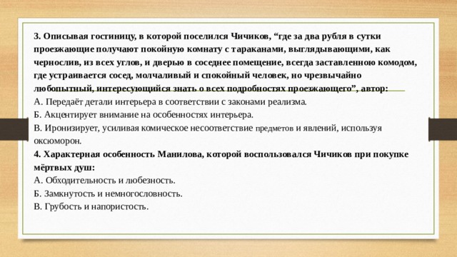 3. Описывая гостиницу, в которой поселился Чичиков, “где за два рубля в сутки проезжающие получают покойную комнату с тараканами, выглядывающими, как чернослив, из всех углов, и дверью в соседнее помещение, всегда заставленною комодом, где устраивается сосед, молчаливый и спокойный человек, но чрезвычайно любопытный, интересующийся знать о всех подробностях проезжающего”, автор: А. Передаёт детали интерьера в соответствии с законами реализма.  Б. Акцентирует внимание на особенностях интерьера.  В. Иронизирует, усиливая комическое несоответствие предметов и явлений, используя оксюморон. 4. Характерная особенность Манилова, которой воспользовался Чичиков при покупке мёртвых душ: А. Обходительность и любезность.  Б. Замкнутость и немногословность.  В. Грубость и напористость. 