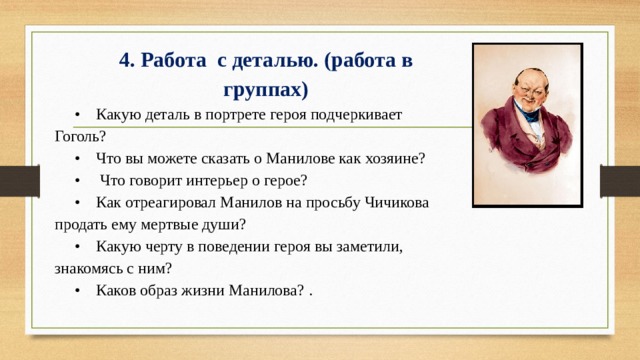 4. Работа с деталью. (работа в группах) • Какую деталь в портрете героя подчеркивает Гоголь? • Что вы можете сказать о Манилове как хозяине? • Что говорит интерьер о герое? • Как отреагировал Манилов на просьбу Чичикова продать ему мертвые души? • Какую черту в поведении героя вы заметили, знакомясь с ним? • Каков образ жизни Манилова? . 