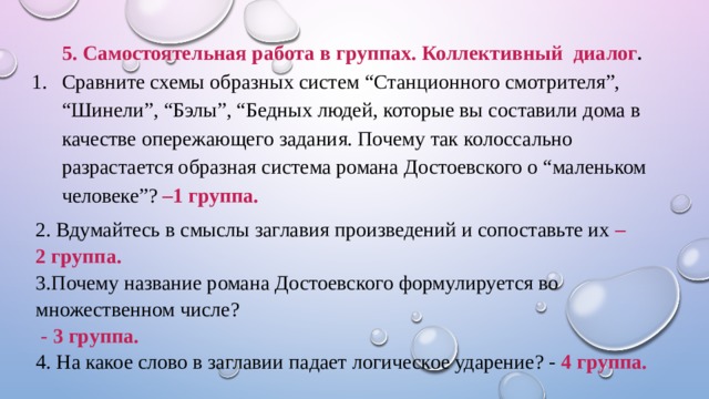 5. Самостоятельная работа в группах. Коллективный диалог . Сравните схемы образных систем “Станционного смотрителя”, “Шинели”, “Бэлы”, “Бедных людей, которые вы составили дома в качестве опережающего задания. Почему так колоссально разрастается образная система романа Достоевского о “маленьком человеке”? –1 группа. 2. Вдумайтесь в смыслы заглавия произведений и сопоставьте их – 2 группа. 3.Почему название романа Достоевского формулируется во множественном числе?  - 3 группа. 4. На какое слово в заглавии падает логическое ударение? - 4 группа.