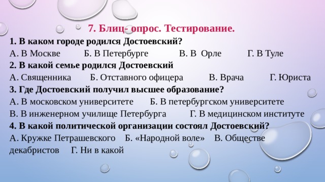 7. Блиц- опрос. Тестирование. 1. В каком городе родился Достоевский? А. В Москве Б. В Петербурге В. В Орле Г. В Туле 2. В какой семье родился Достоевский А. Священника Б. Отставного офицера В. Врача Г. Юриста 3. Где Достоевский получил высшее образование? А. В московском университете Б. В петербургском университете В. В инженерном училище Петербурга Г. В медицинском институте 4. В какой политической организации состоял Достоевский? А. Кружке Петрашевского Б. «Народной воле» В. Обществе декабристов Г. Ни в какой