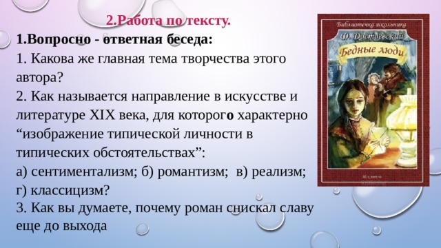 2.Работа по тексту. 1.Вопросно - ответная беседа: 1. Какова же главная тема творчества этого автора? 2. Как называется направление в искусстве и литературе ХIХ века, для которог о характерно “изображение типической личности в типических обстоятельствах”: а) сентиментализм; б) романтизм; в) реализм; г) классицизм? 3. Как вы думаете, почему роман снискал славу еще до выхода