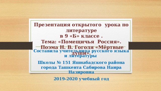 Презентация открытого урока по литературе  в 9 «Б» классе .  Тема: «Помещичья Россия».  Поэма Н. В. Гоголя «Мёртвые души». Составила учительница русского языка и литературы Школы № 151 Яшнабадского района города Ташкента Сабирова Наира Назировна 2019-2020 учебный год