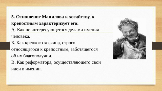 5. Отношение Манилова к хозяйству, к крепостным характеризует его: А. Как не интересующегося делами имения человека.  Б. Как крепкого хозяина, строго относящегося к крепостным, заботящегося об их благополучии.  В. Как реформатора, осуществляющего свои идеи в имении.