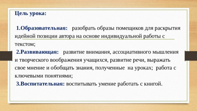 Цель урока:    1.Образовательная:  разобрать образы помещиков для раскрытия идейной позиции автора на основе индивидуальной работы с текстом;  2.Развивающая: развитие внимания, ассоциативного мышления и творческого воображения учащихся, развитие речи, выражать свое мнение и обобщать знания, полученные на уроках; работа с ключевыми понятиями;  3.Воспитательная:  воспитывать умение работать с книгой.