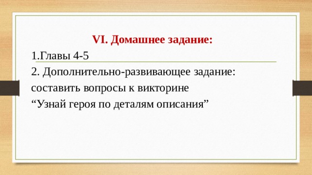 VI. Домашнее задание: 1.Главы 4-5 2. Дополнительно-развивающее задание: составить вопросы к викторине “ Узнай героя по деталям описания”