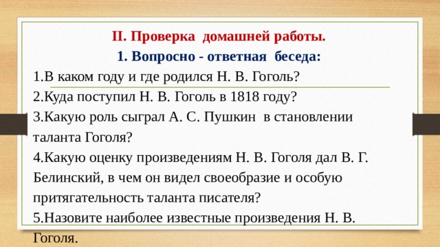 II. Проверка домашней работы. 1. Вопросно - ответная беседа: 1.В каком году и где родился Н. В. Гоголь? 2.Куда поступил Н. В. Гоголь в 1818 году? 3.Какую роль сыграл А. С. Пушкин в становлении таланта Гоголя? 4.Какую оценку произведениям Н. В. Гоголя дал В. Г. Белинский, в чем он видел своеобразие и особую притягательность таланта писателя? 5.Назовите наиболее известные произведения Н. В. Гоголя.
