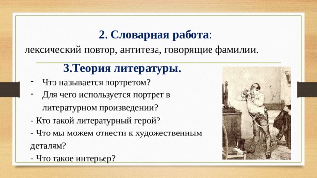 2. Словарная работа : лексический повтор, антитеза, говорящие фамилии. 3.Теория литературы. Что называется портретом? Для чего используется портрет в литературном произведении? - Кто такой литературный герой? - Что мы можем отнести к художественным деталям? - Что такое интерьер?