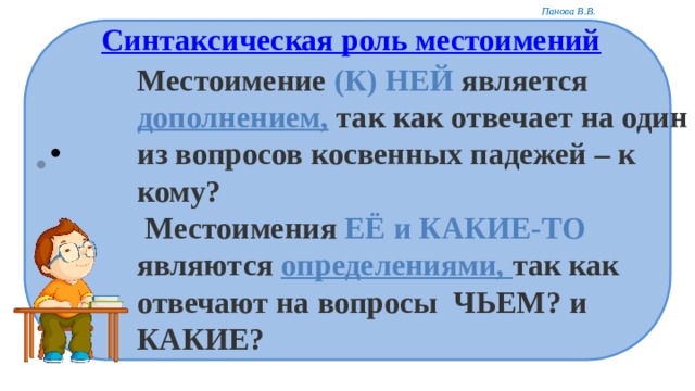 Синтаксическая роль местоимений Местоимение (К) НЕЙ является дополнением, так как отвечает на один из вопросов косвенных падежей – к кому?  Местоимения ЕЁ и КАКИЕ-ТО являются определениями, так как отвечают на вопросы  ЧЬЕМ? и КАКИЕ?  